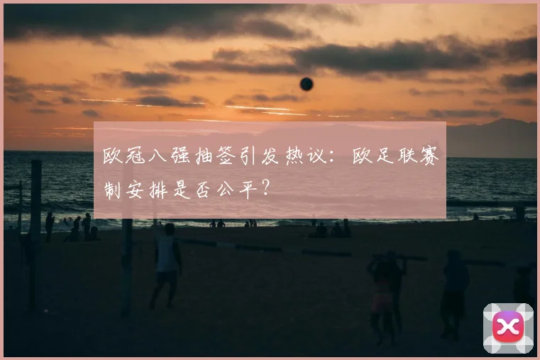 欧冠八强抽签引发热议：欧足联赛制安排是否公平？