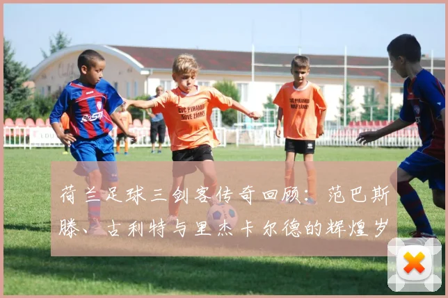 荷兰足球三剑客传奇回顾：范巴斯滕、古利特与里杰卡尔德的辉煌岁月