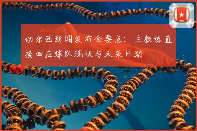 切尔西新闻发布会要点：主教练直接回应球队现状与未来计划