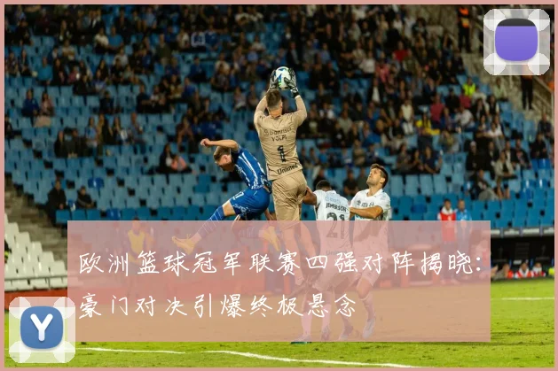 欧洲篮球冠军联赛四强对阵揭晓：豪门对决引爆终极悬念