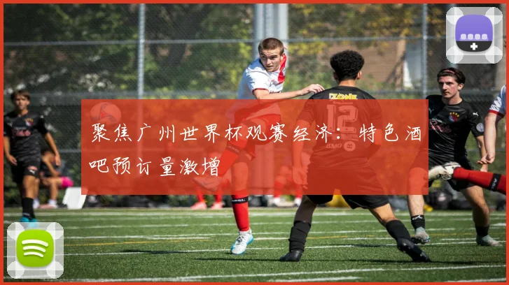 聚焦广州世界杯观赛经济：特色酒吧预订量激增