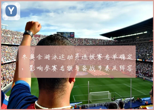 冬奥会游泳运动员选拔赛名单确定，影响参赛名额与备战节奏及阵容调整