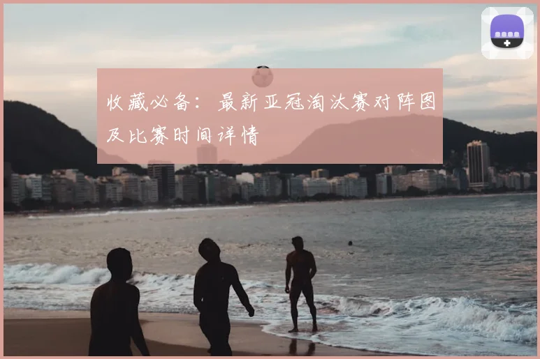 收藏必备：最新亚冠淘汰赛对阵图及比赛时间详情
