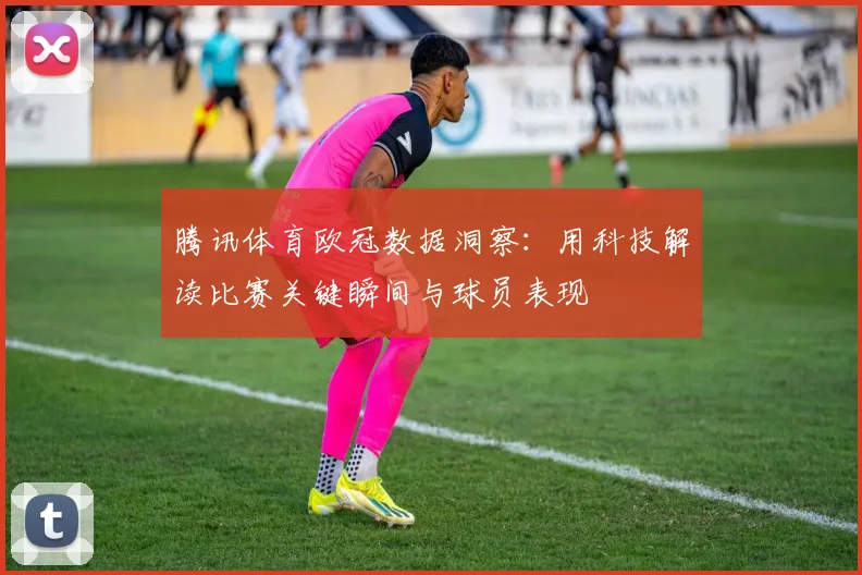 腾讯体育欧冠数据洞察：用科技解读比赛关键瞬间与球员表现
