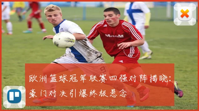 欧洲篮球冠军联赛四强对阵揭晓:豪门对决引爆终极悬念