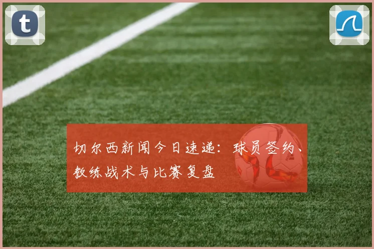 切尔西新闻今日速递：球员签约、教练战术与比赛复盘
