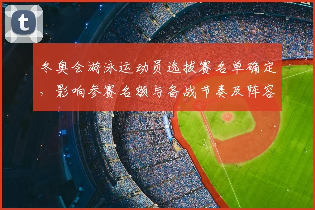 冬奥会游泳运动员选拔赛名单确定，影响参赛名额与备战节奏及阵容调整