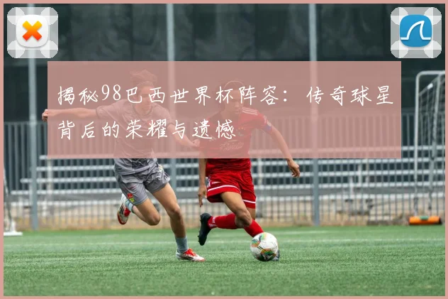 揭秘98巴西世界杯阵容：传奇球星背后的荣耀与遗憾