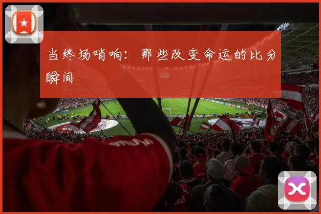 当终场哨响：那些改变命运的比分瞬间