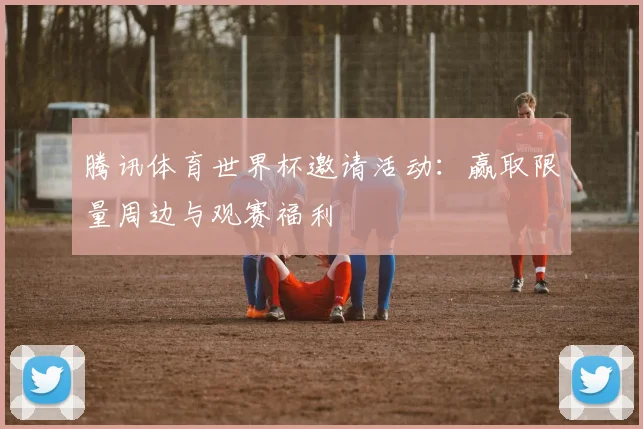 腾讯体育世界杯邀请活动：赢取限量周边与观赛福利