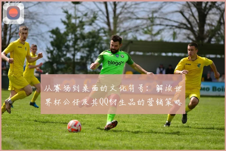 从赛场到桌面的文化符号：解读世界杯公仔及其QQ衍生品的营销策略