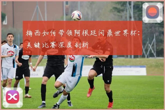 梅西如何带领阿根廷问鼎世界杯：关键比赛深度剖析